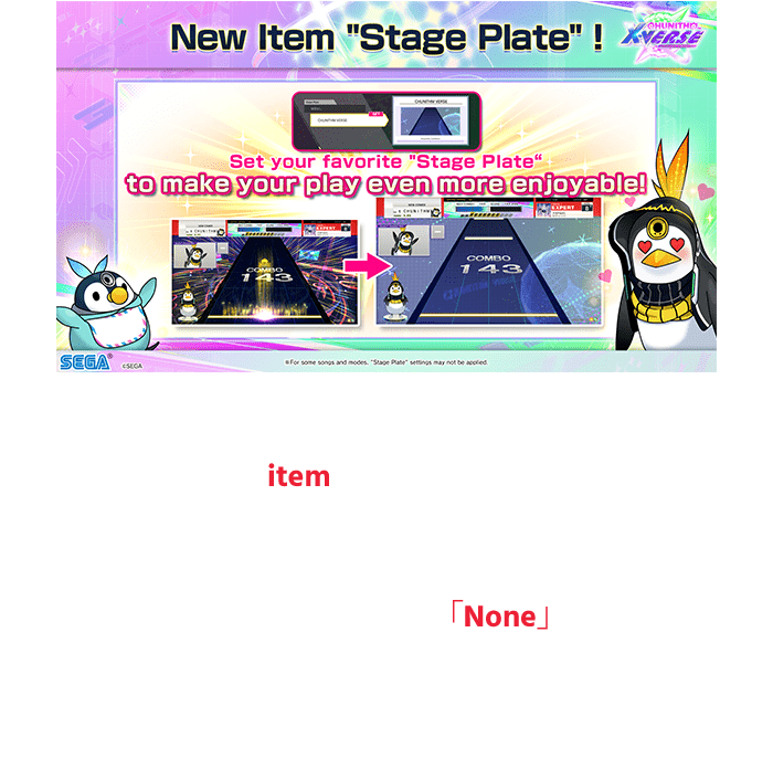 The stage background during the play is now 
                    available as an item!
                    Set your favorite 「Stage Plate」 to make your 
                    play even more enjoyable!
                    If you set the Stage Plate to 「None」,
                    you can still play the song with the original 
                    stage background just like before!
